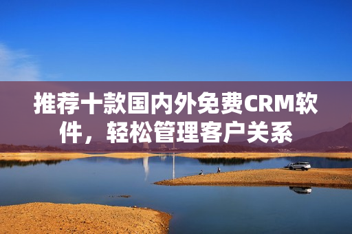推荐十款国内外免费CRM软件，轻松管理客户关系