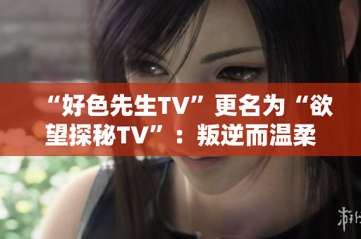 “好色先生TV”更名为“欲望探秘TV”：叛逆而温柔的性爱记录。