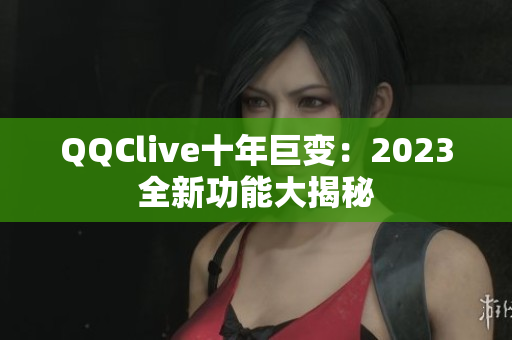 QQClive十年巨变：2023全新功能大揭秘