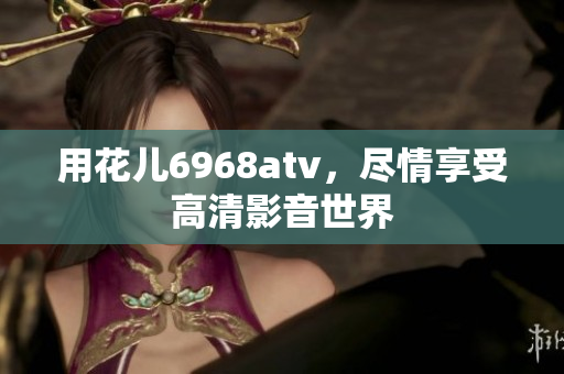 用花儿6968atv，尽情享受高清影音世界