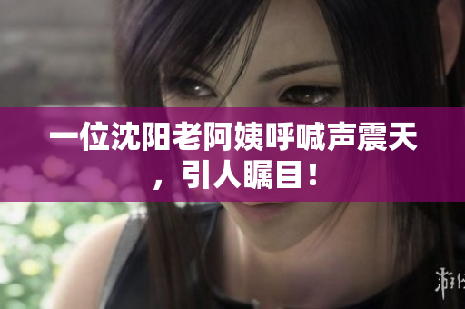 一位沈阳老阿姨呼喊声震天，引人瞩目！