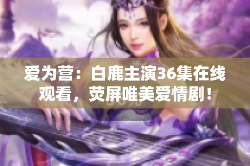 爱为营：白鹿主演36集在线观看，荧屏唯美爱情剧！