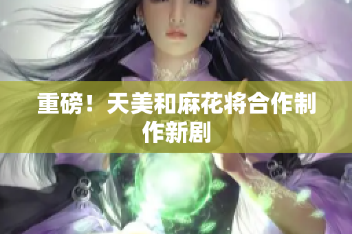 重磅！天美和麻花将合作制作新剧