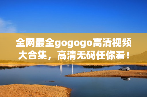全网最全gogogo高清视频大合集，高清无码任你看！