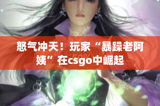 怒气冲天！玩家“暴躁老阿姨”在csgo中崛起