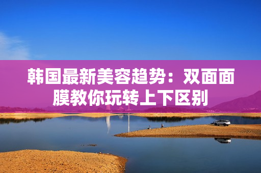 韩国最新美容趋势：双面面膜教你玩转上下区别