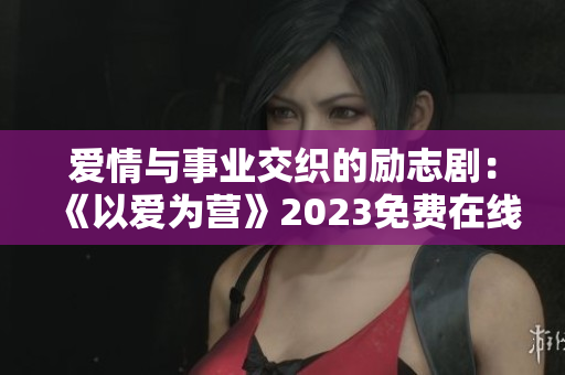 爱情与事业交织的励志剧：《以爱为营》2023免费在线观看