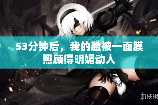 53分钟后，我的脸被一面膜照顾得明媚动人