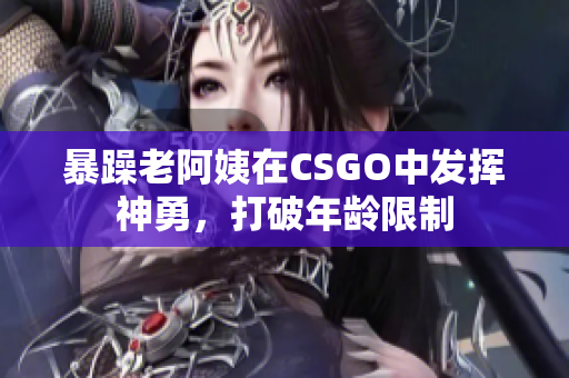 暴躁老阿姨在CSGO中发挥神勇，打破年龄限制