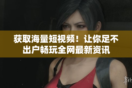 获取海量短视频！让你足不出户畅玩全网最新资讯