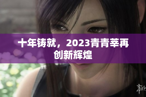 十年铸就，2023青青莘再创新辉煌