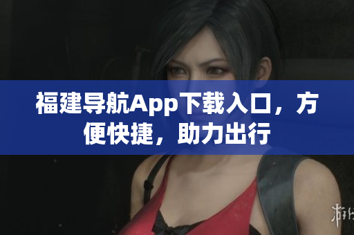 福建导航App下载入口，方便快捷，助力出行