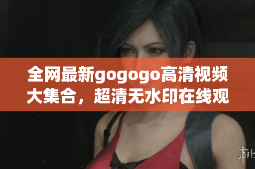 全网最新gogogo高清视频大集合，超清无水印在线观看。