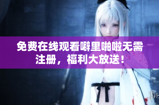 免费在线观看噼里啪啦无需注册，福利大放送！