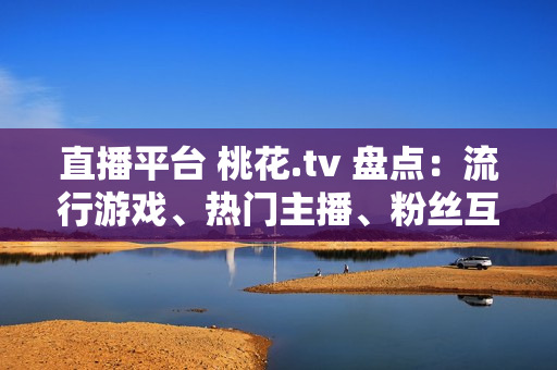 直播平台 桃花.tv 盘点：流行游戏、热门主播、粉丝互动！