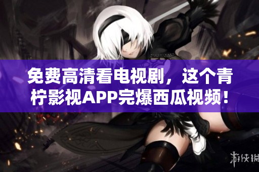 免费高清看电视剧，这个青柠影视APP完爆西瓜视频！