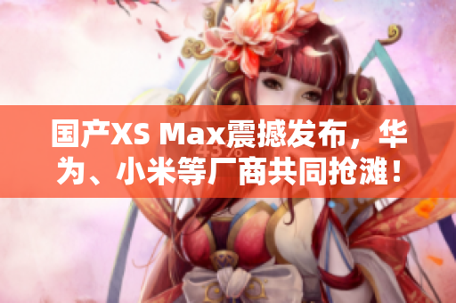 国产XS Max震撼发布，华为、小米等厂商共同抢滩！