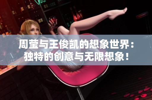 周莹与王俊凯的想象世界：独特的创意与无限想象！