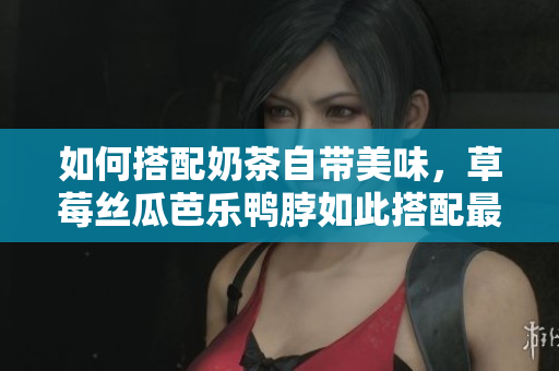 如何搭配奶茶自带美味，草莓丝瓜芭乐鸭脖如此搭配最佳！