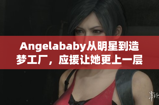 Angelababy从明星到造梦工厂，应援让她更上一层楼