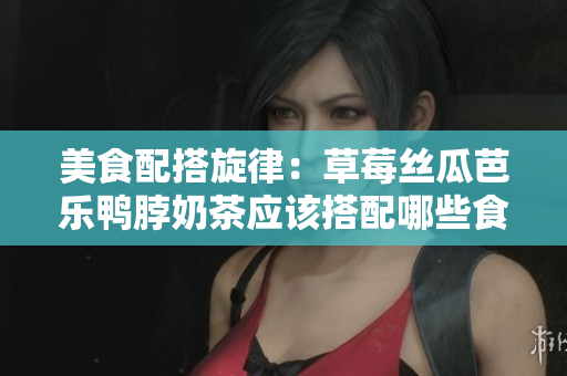 美食配搭旋律：草莓丝瓜芭乐鸭脖奶茶应该搭配哪些食物？