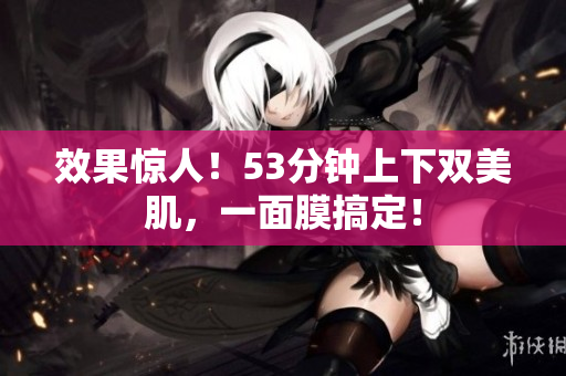 效果惊人！53分钟上下双美肌，一面膜搞定！