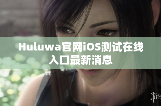Huluwa官网iOS测试在线入口最新消息