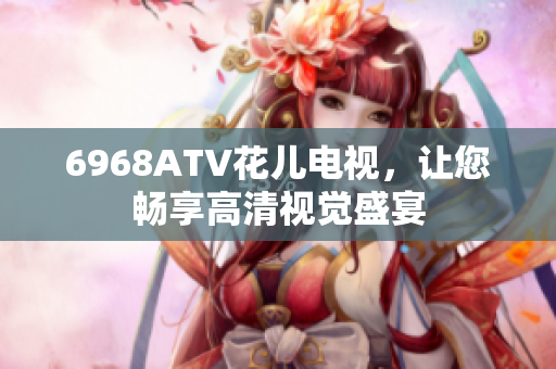 6968ATV花儿电视，让您畅享高清视觉盛宴