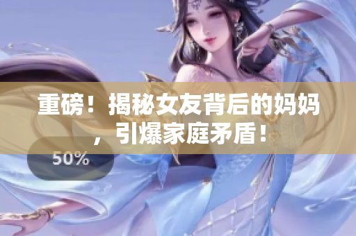 重磅！揭秘女友背后的妈妈，引爆家庭矛盾！