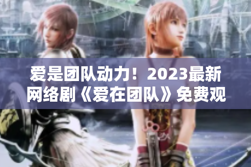爱是团队动力！2023最新网络剧《爱在团队》免费观看！