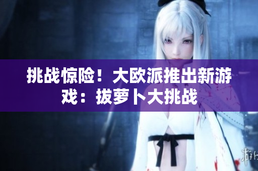 挑战惊险！大欧派推出新游戏：拔萝卜大挑战