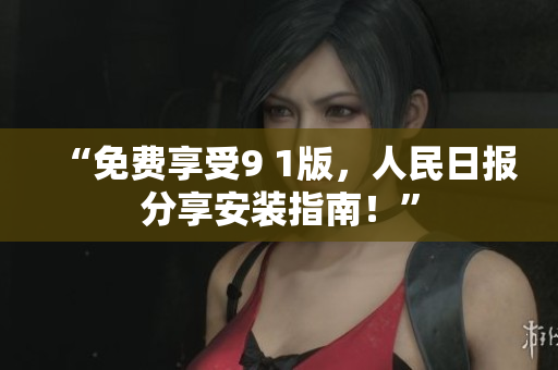 “免费享受9 1版，人民日报分享安装指南！”