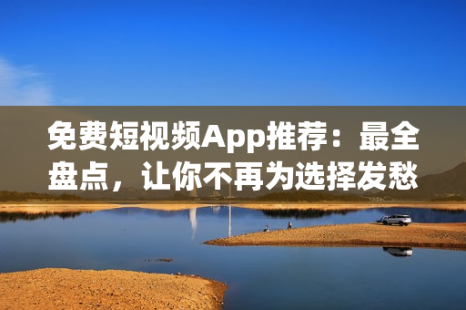 免费短视频App推荐：最全盘点，让你不再为选择发愁！