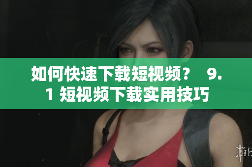 如何快速下载短视频？  9.1 短视频下载实用技巧