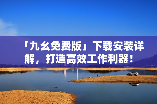 「九幺免费版」下载安装详解，打造高效工作利器！