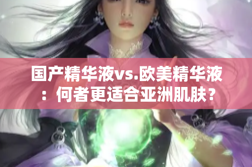 国产精华液vs.欧美精华液：何者更适合亚洲肌肤？
