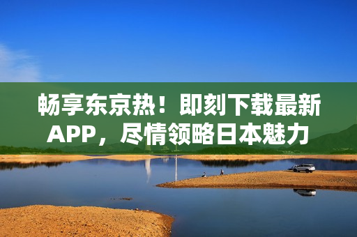 畅享东京热！即刻下载最新APP，尽情领略日本魅力