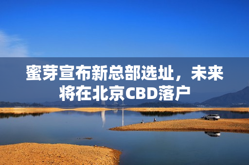 蜜芽宣布新总部选址，未来将在北京CBD落户