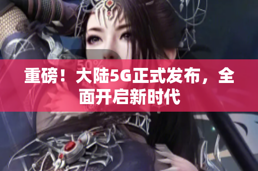 重磅！大陆5G正式发布，全面开启新时代