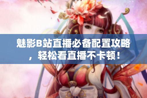 魅影B站直播必备配置攻略，轻松看直播不卡顿！