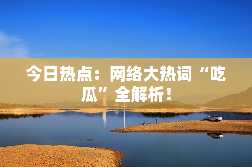 今日热点：网络大热词“吃瓜”全解析！