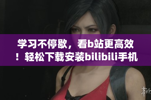 学习不停歇，看b站更高效！轻松下载安装bilibili手机App