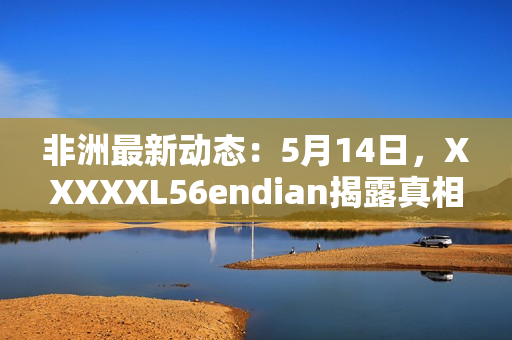 非洲最新动态：5月14日，XXXXXL56endian揭露真相