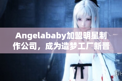 Angelababy加盟明星制作公司，成为造梦工厂新晋成员