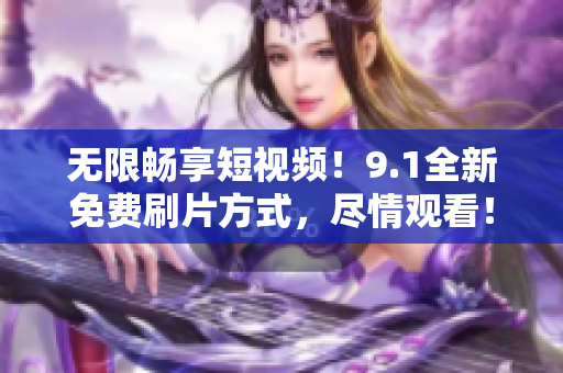 无限畅享短视频！9.1全新免费刷片方式，尽情观看！