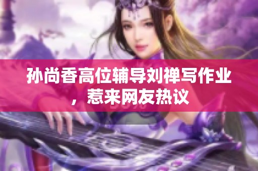 孙尚香高位辅导刘禅写作业，惹来网友热议