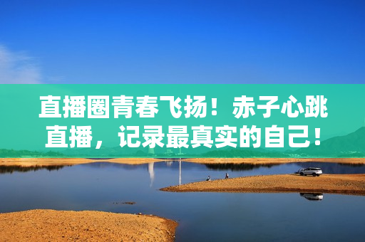 直播圈青春飞扬！赤子心跳直播，记录最真实的自己！