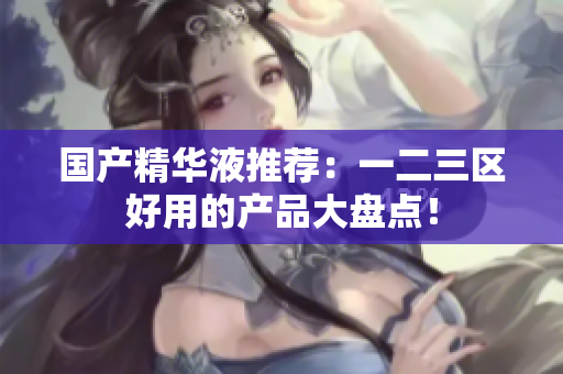 国产精华液推荐：一二三区好用的产品大盘点！