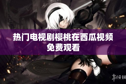 热门电视剧樱桃在西瓜视频免费观看