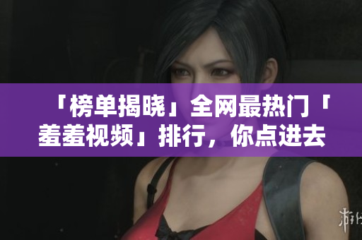 「榜单揭晓」全网最热门「羞羞视频」排行，你点进去了吗？